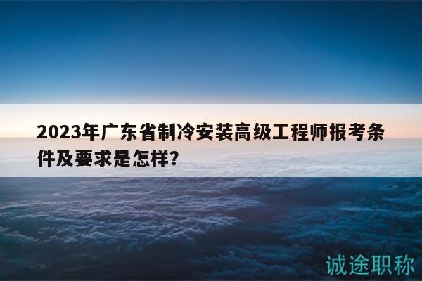 2023年广东省制冷安装高级工程师报考条件及要求是怎样？