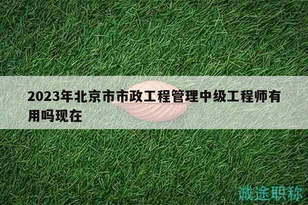2023年北京市市政工程管理中级工程师有用吗现在