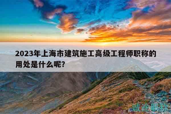 2023年上海市建筑施工高级工程师职称的用处是什么呢？