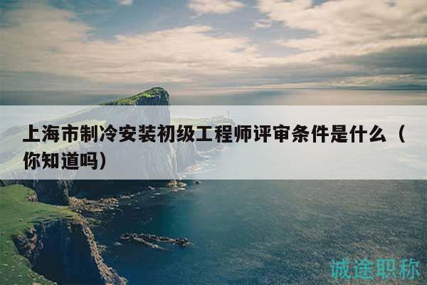 上海市制冷安装初级工程师评审条件是什么（你知道吗）