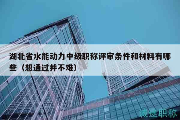湖北省水能动力中级职称评审条件和材料有哪些（想通过并不难）