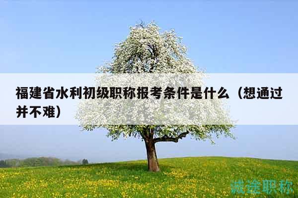 福建省水利初级职称报考条件是什么（想通过并不难）