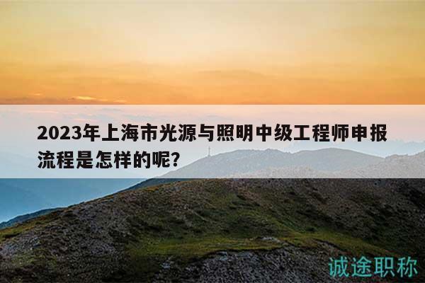 2023年上海市光源与照明中级工程师申报流程是怎样的呢？