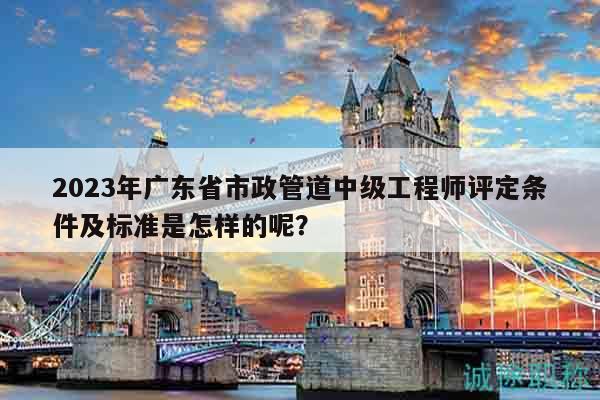 2023年广东省市政管道中级工程师评定条件及标准是怎样的呢？