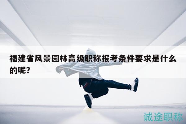 福建省风景园林高级职称报考条件要求是什么的呢？