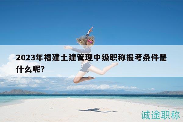 2023年福建土建管理中级职称报考条件是什么呢？