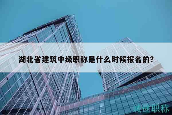 湖北省建筑中级职称是什么时候报名的？