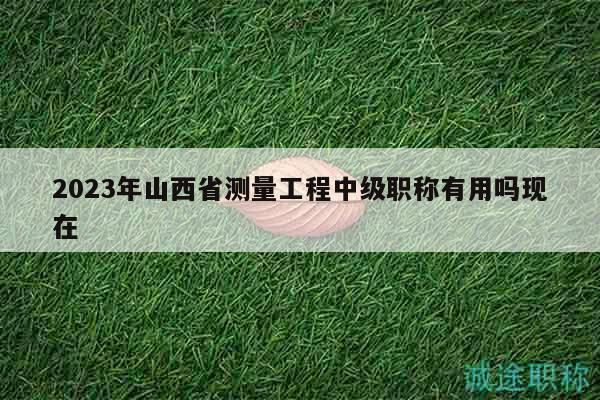 2023年山西省测量工程中级职称有用吗现在