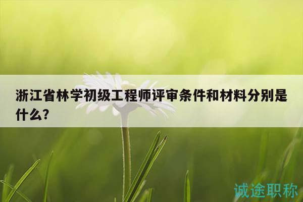 浙江省林学初级工程师评审条件和材料分别是什么？