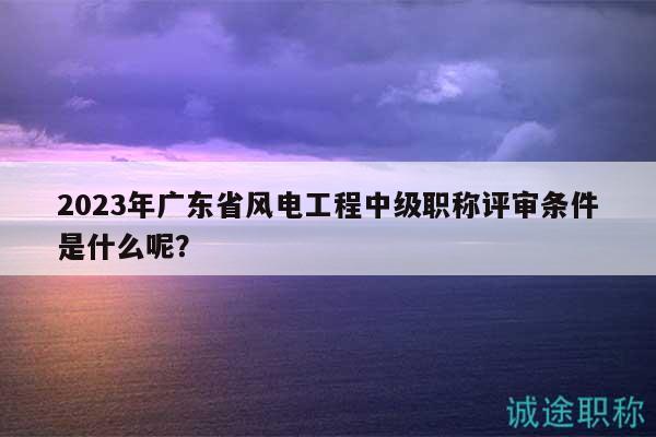 2023年广东省风电工程中级职称评审条件是什么呢？
