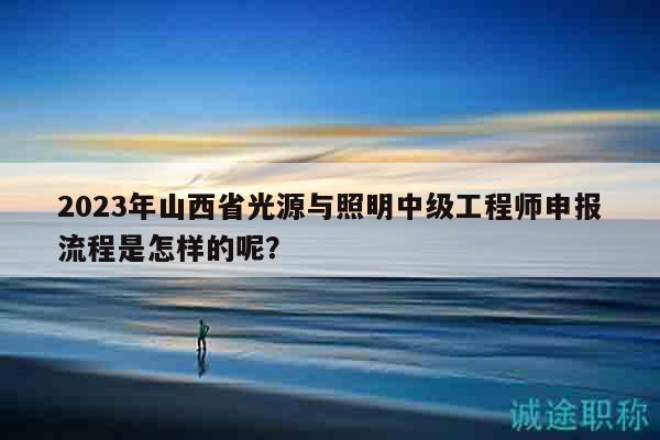 2023年山西省光源与照明中级工程师申报流程是怎样的呢？