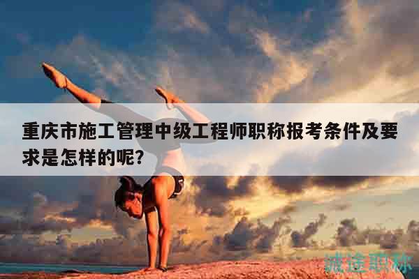 重庆市施工管理中级工程师职称报考条件及要求是怎样的呢？