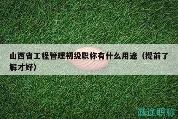 山西省工程管理初级职称有什么用途（提前了解才好）