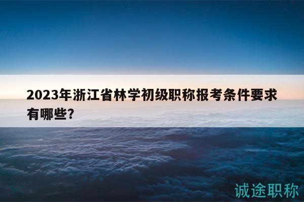 2023年浙江省林学初级职称报考条件要求有哪些？
