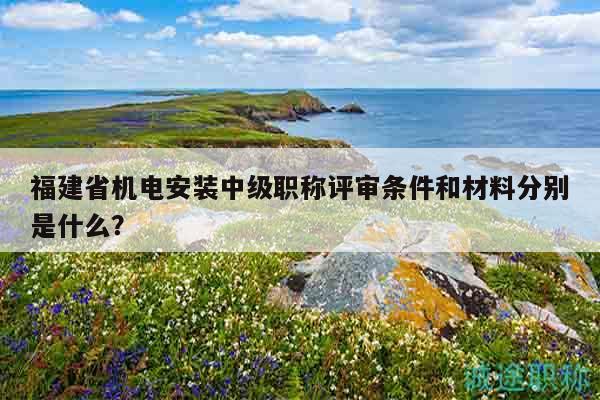 福建省机电安装中级职称评审条件和材料分别是什么？