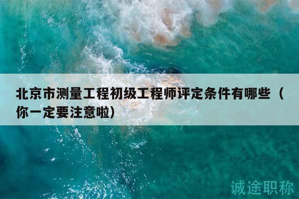 北京市测量工程初级工程师评定条件有哪些（你一定要注意啦）