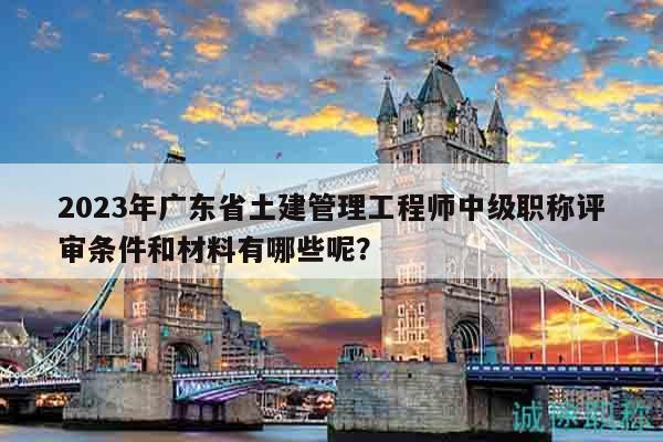 2023年广东省土建管理工程师中级职称评审条件和材料有哪些呢？