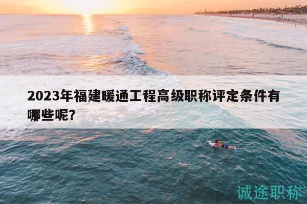 2023年福建暖通工程高级职称评定条件有哪些呢？