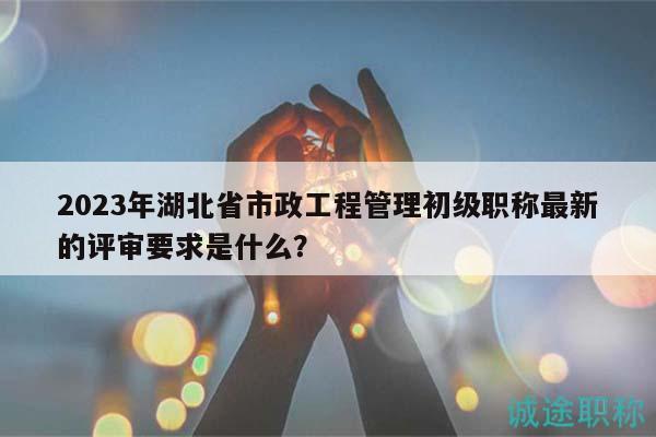 2023年湖北省市政工程管理初级职称最新的评审要求是什么？