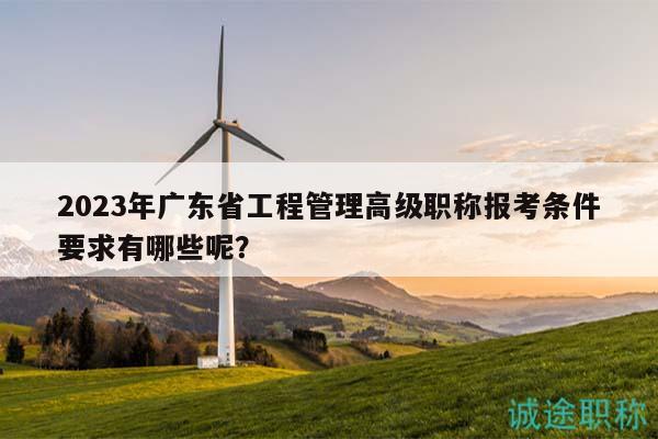 2023年广东省工程管理高级职称报考条件要求有哪些呢？