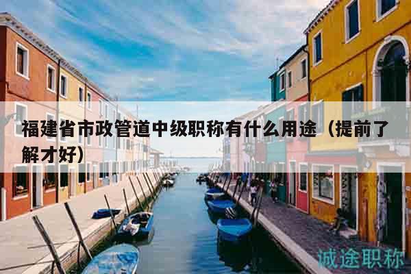 福建省市政管道中级职称有什么用途（提前了解才好）