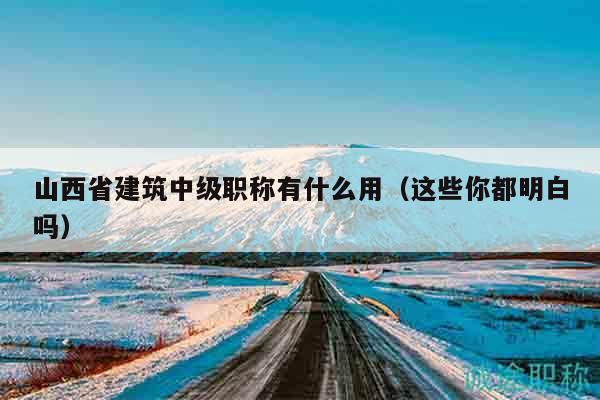 山西省建筑中级职称有什么用（这些你都明白吗）