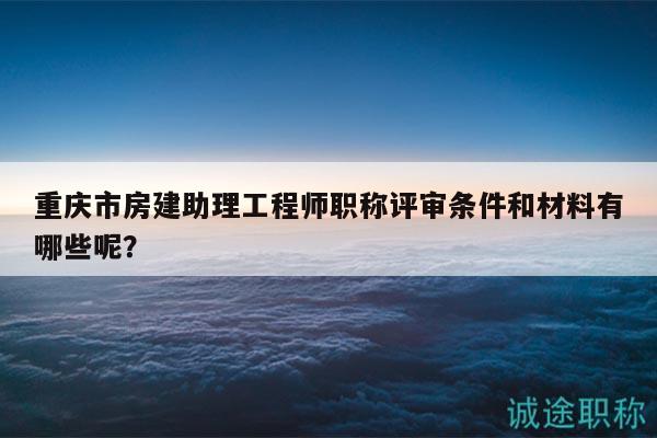 重庆市房建助理工程师职称评审条件和材料有哪些呢？