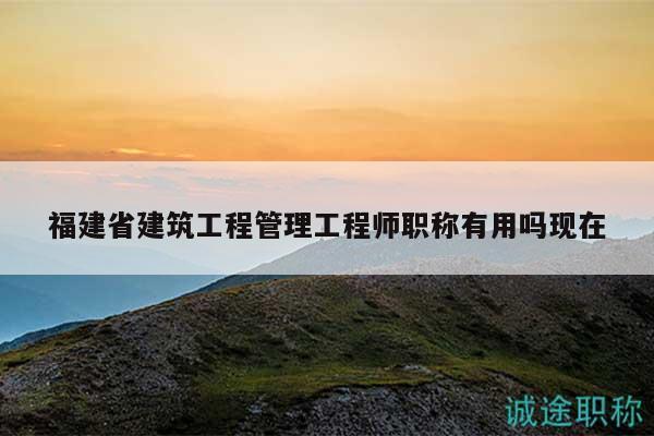 福建省建筑工程管理工程师职称有用吗现在