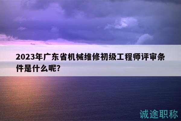 2023年广东省机械维修初级工程师评审条件是什么呢？