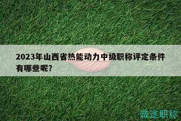 2023年山西省热能动力中级职称评定条件有哪些呢？