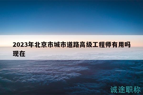 2023年北京市城市道路高级工程师有用吗现在