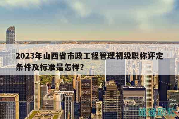 2023年山西省市政工程管理初级职称评定条件及标准是怎样？