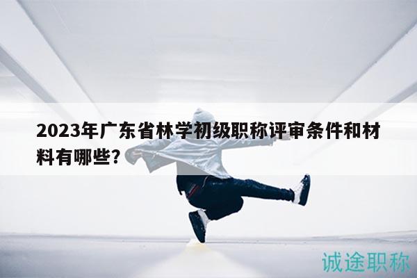 2023年广东省林学初级职称评审条件和材料有哪些？