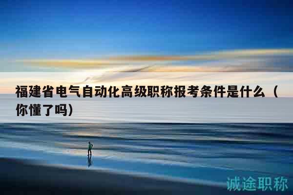 福建省电气自动化高级职称报考条件是什么（你懂了吗）