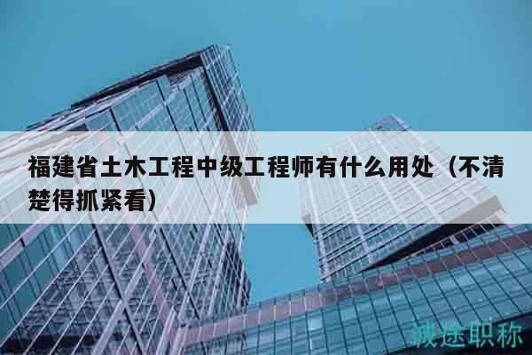 福建省土木工程中级工程师有什么用处（不清楚得抓紧看）
