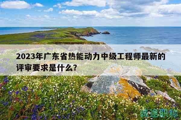 2023年广东省热能动力中级工程师最新的评审要求是什么？