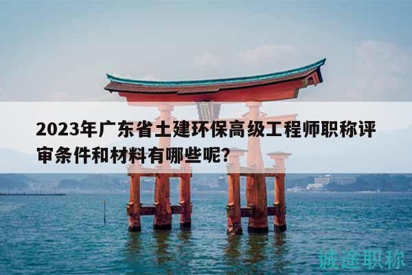 2023年广东省土建环保高级工程师职称评审条件和材料有哪些呢？