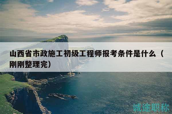 山西省市政施工初级工程师报考条件是什么（刚刚整理完）