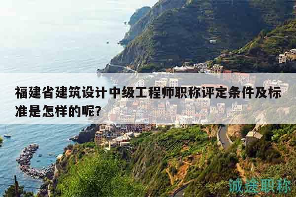 福建省建筑设计中级工程师职称评定条件及标准是怎样的呢？