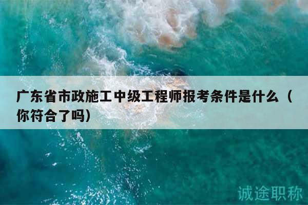 广东省市政施工中级工程师报考条件是什么（你符合了吗）