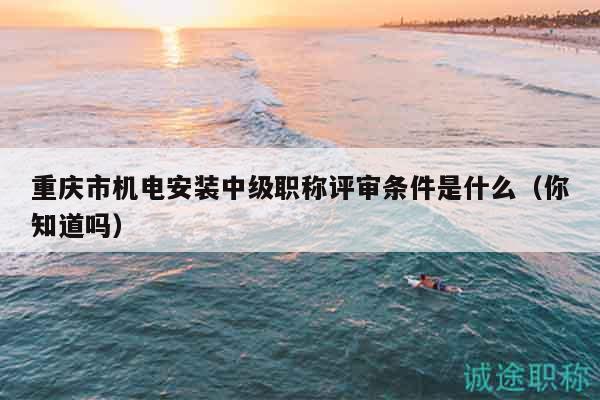 重庆市机电安装中级职称评审条件是什么（你知道吗）