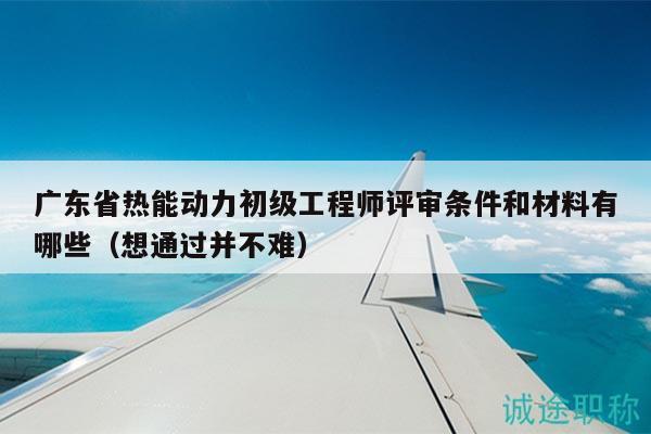 广东省热能动力初级工程师评审条件和材料有哪些（想通过并不难）
