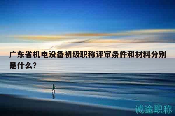 广东省机电设备初级职称评审条件和材料分别是什么？