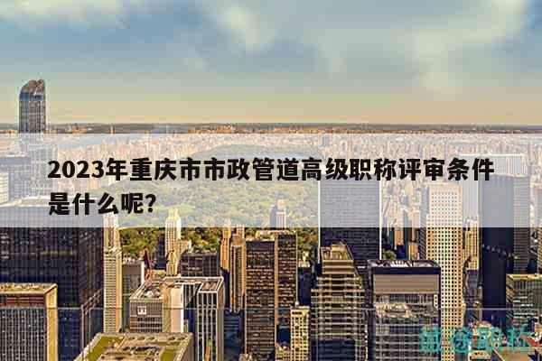 2023年重庆市市政管道高级职称评审条件是什么呢？
