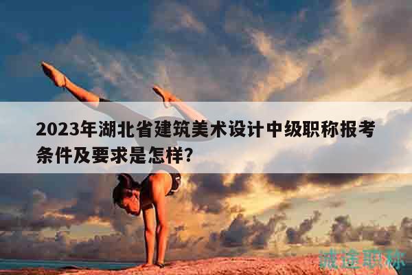 2023年湖北省建筑美术设计中级职称报考条件及要求是怎样？