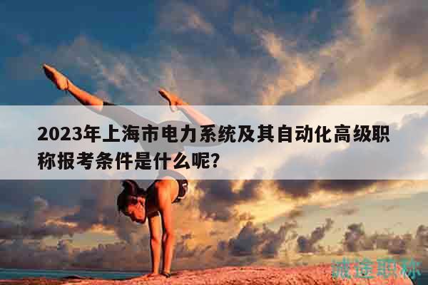 2023年上海市电力系统及其自动化高级职称报考条件是什么呢？