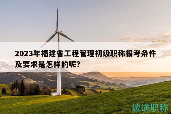 2023年福建省工程管理初级职称报考条件及要求是怎样的呢？