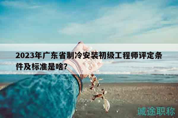 2023年广东省制冷安装初级工程师评定条件及标准是啥？