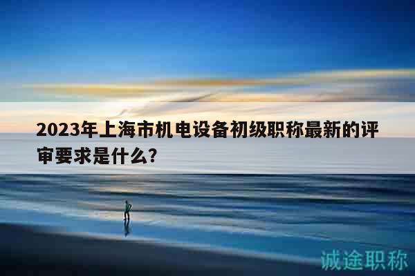 2023年上海市机电设备初级职称最新的评审要求是什么？