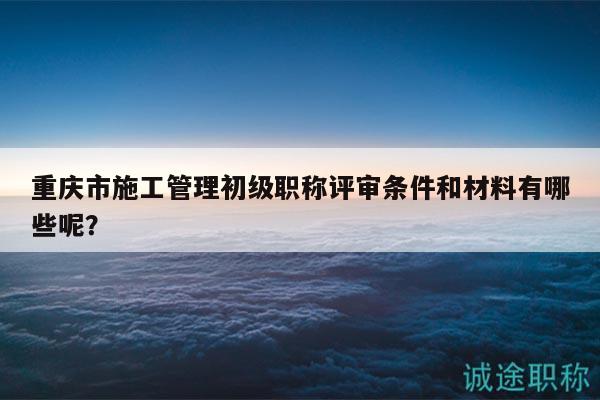 重庆市施工管理初级职称评审条件和材料有哪些呢？